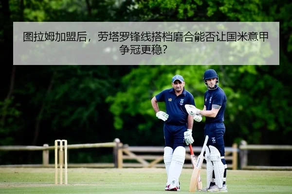 图拉姆加盟后，劳塔罗锋线搭档磨合能否让国米意甲争冠更稳？